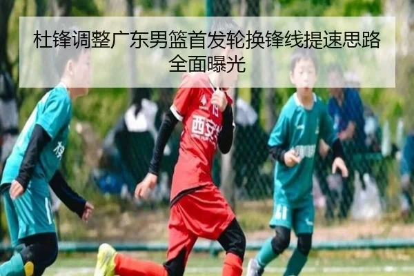 杜锋调整广东男篮首发轮换锋线提速思路全面曝光